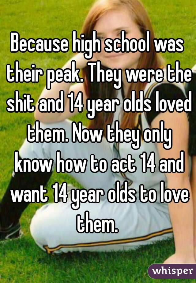 Because high school was their peak. They were the shit and 14 year olds loved them. Now they only know how to act 14 and want 14 year olds to love them. 