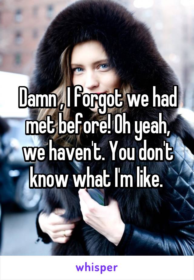 Damn , I forgot we had met before! Oh yeah, we haven't. You don't know what I'm like. 