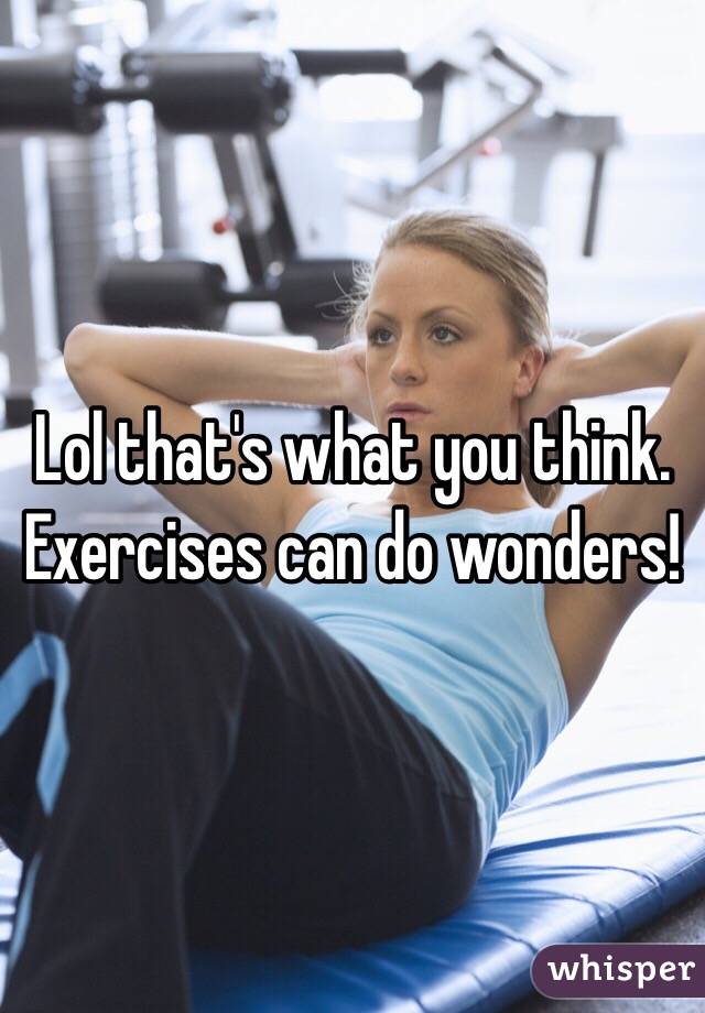 Lol that's what you think. Exercises can do wonders!