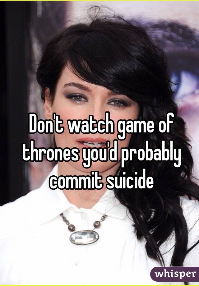 Don't watch game of thrones you'd probably commit suicide