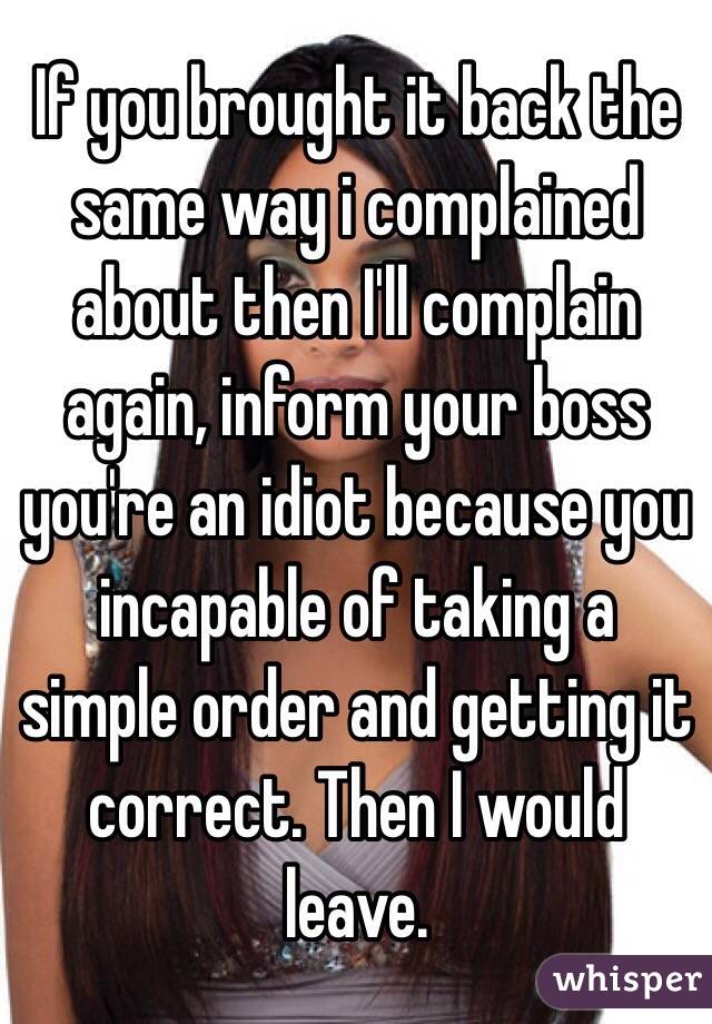 If you brought it back the same way i complained about then I'll complain again, inform your boss you're an idiot because you incapable of taking a simple order and getting it correct. Then I would leave. 