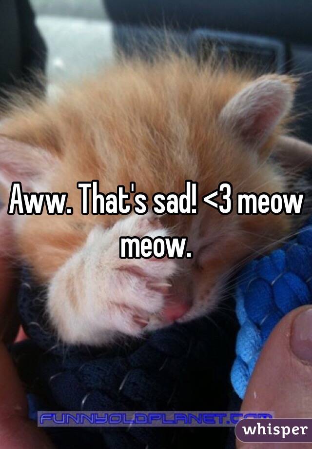 Aww. That's sad! <3 meow meow. 