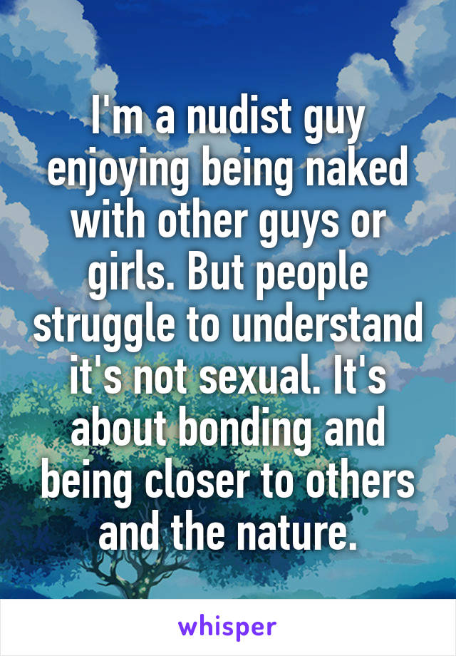 I'm a nudist guy enjoying being naked with other guys or girls. But people struggle to understand it's not sexual. It's about bonding and being closer to others and the nature.