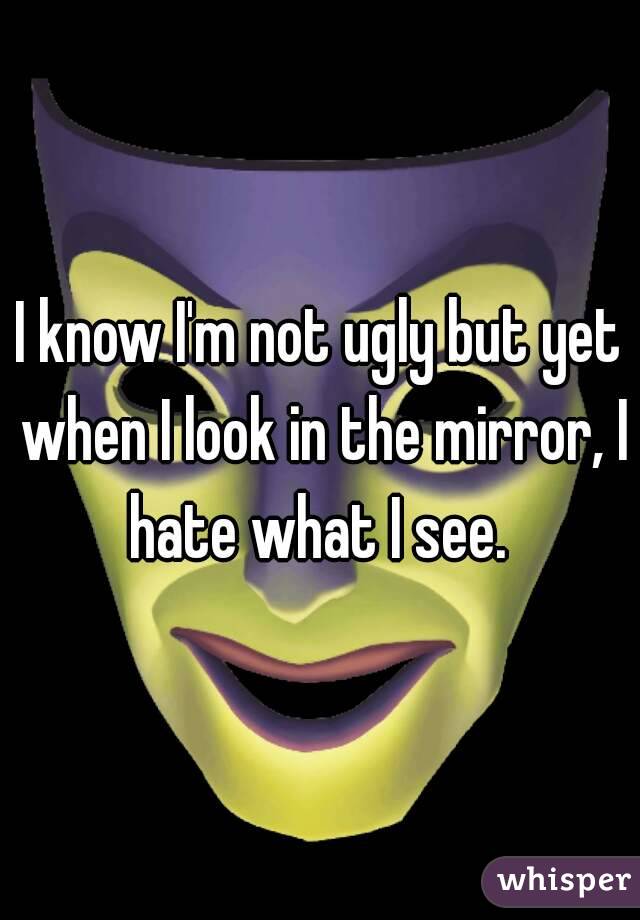I know I'm not ugly but yet when I look in the mirror, I hate what I see. 