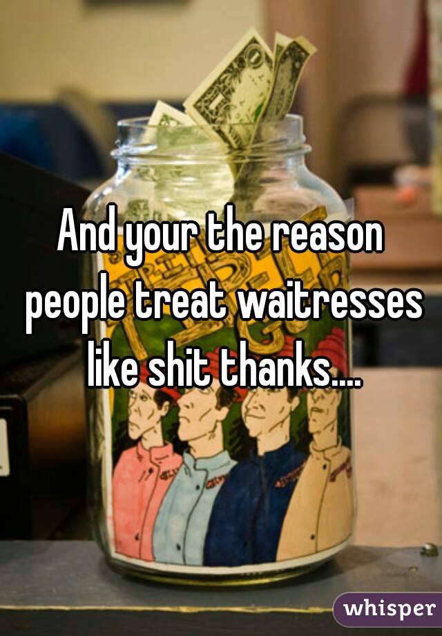 And your the reason people treat waitresses like shit thanks....