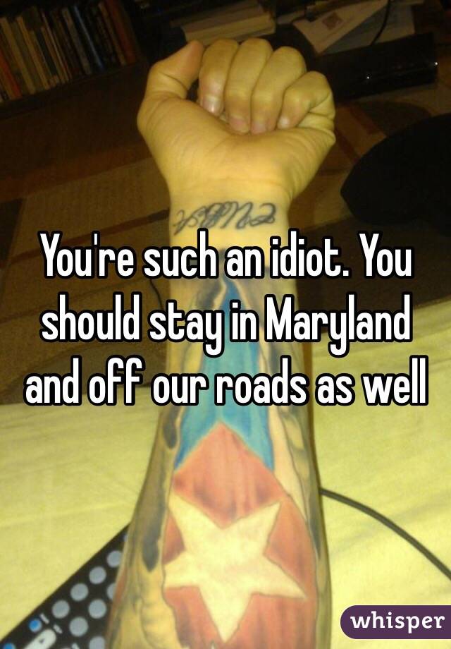 You're such an idiot. You should stay in Maryland and off our roads as well