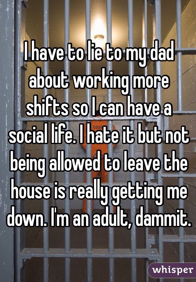 I have to lie to my dad about working more shifts so I can have a social life. I hate it but not being allowed to leave the house is really getting me down. I'm an adult, dammit. 