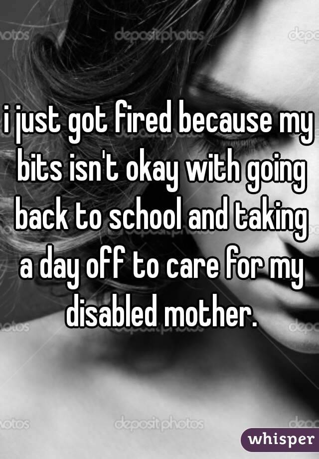 i just got fired because my bits isn't okay with going back to school and taking a day off to care for my disabled mother.