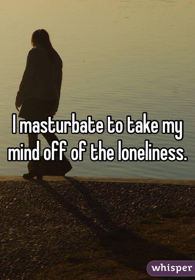 I masturbate to take my mind off of the loneliness.