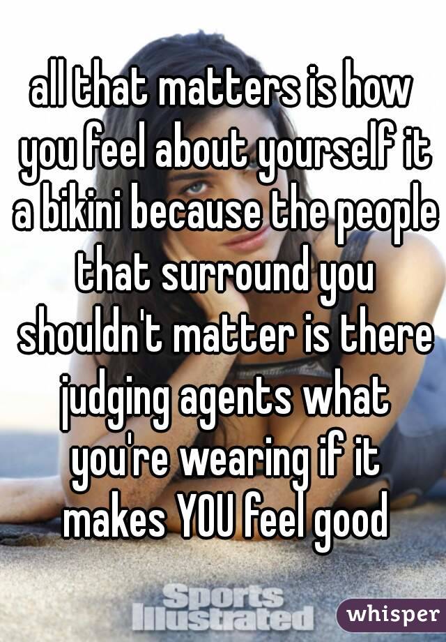 all that matters is how you feel about yourself it a bikini because the people that surround you shouldn't matter is there judging agents what you're wearing if it makes YOU feel good