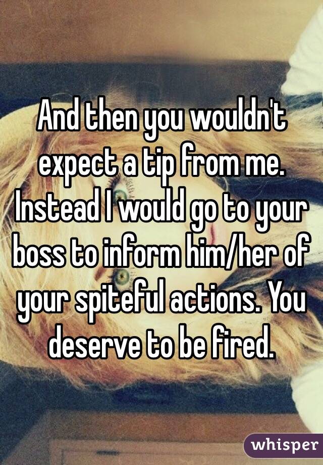 And then you wouldn't expect a tip from me.
Instead I would go to your boss to inform him/her of your spiteful actions. You deserve to be fired. 