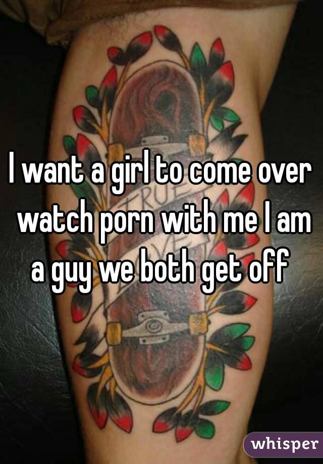 I want a girl to come over watch porn with me I am a guy we both get off 