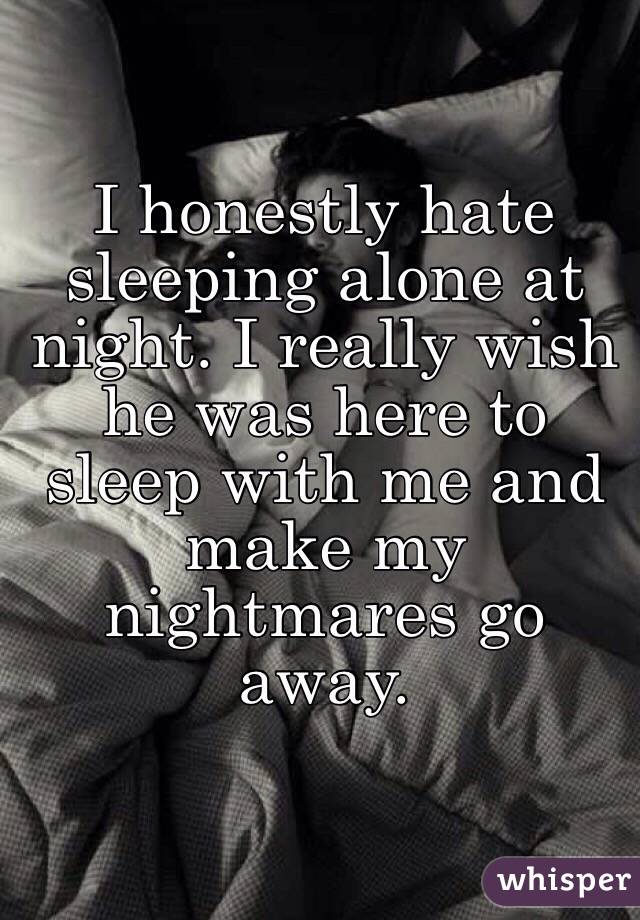 I honestly hate sleeping alone at night. I really wish he was here to sleep with me and make my nightmares go away. 
