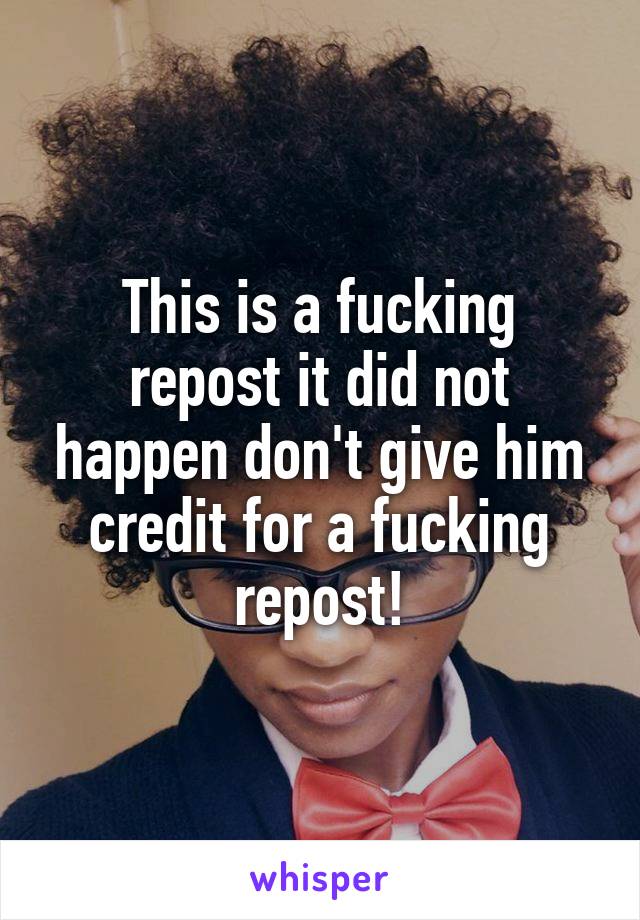 This is a fucking repost it did not happen don't give him credit for a fucking repost!