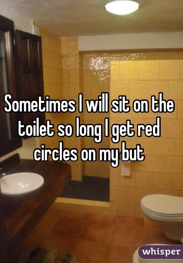 Sometimes I will sit on the toilet so long I get red circles on my but