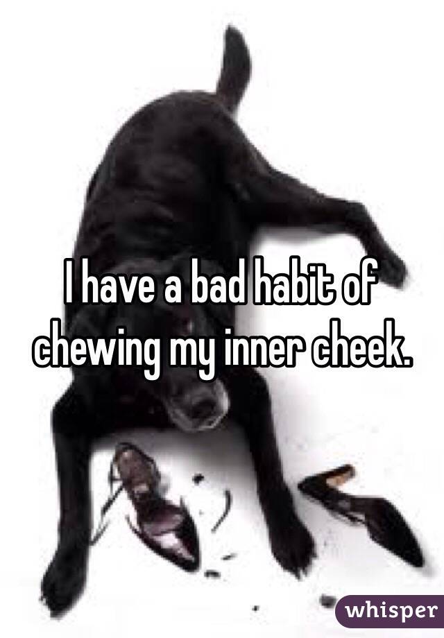 I have a bad habit of chewing my inner cheek.