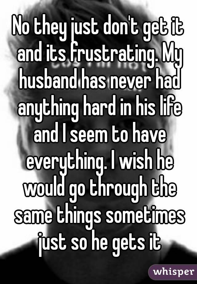 No they just don't get it and its frustrating. My husband has never had anything hard in his life and I seem to have everything. I wish he would go through the same things sometimes just so he gets it