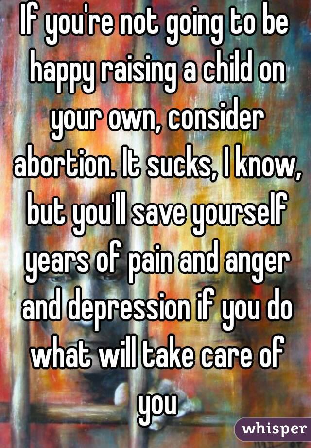 If you're not going to be happy raising a child on your own, consider abortion. It sucks, I know, but you'll save yourself years of pain and anger and depression if you do what will take care of you