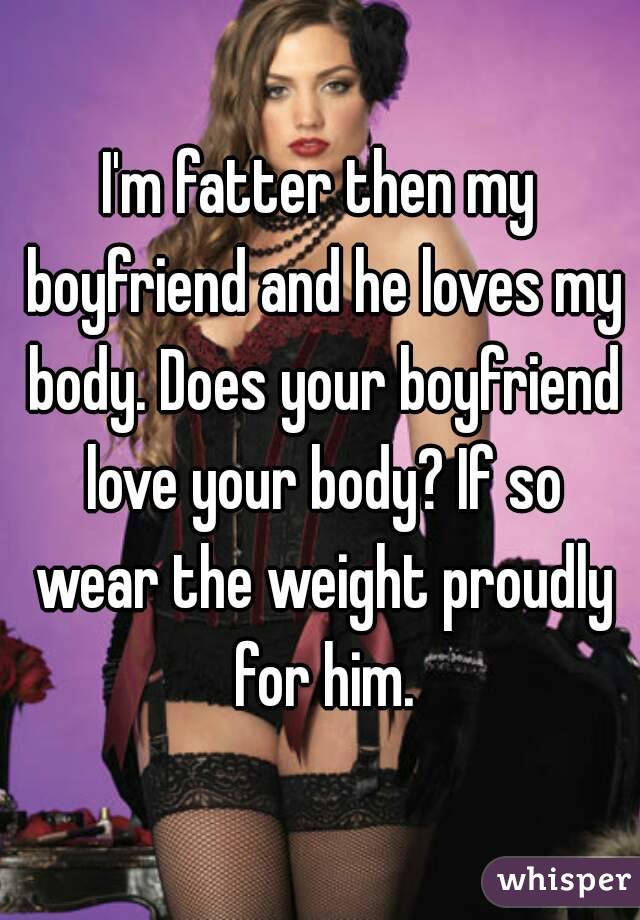 I'm fatter then my boyfriend and he loves my body. Does your boyfriend love your body? If so wear the weight proudly for him.