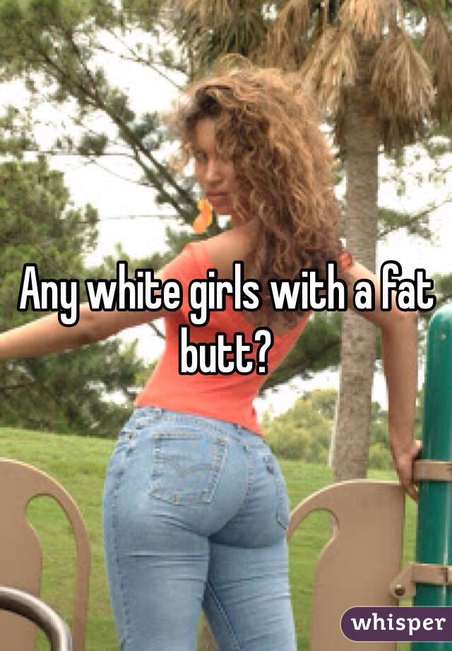 Any white girls with a fat butt?