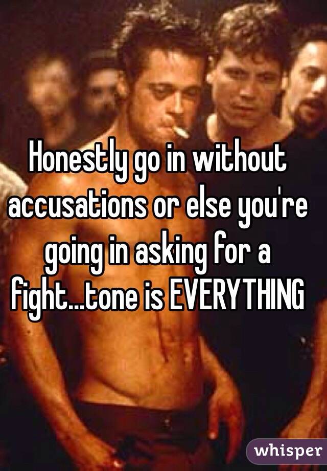Honestly go in without accusations or else you're going in asking for a fight...tone is EVERYTHING