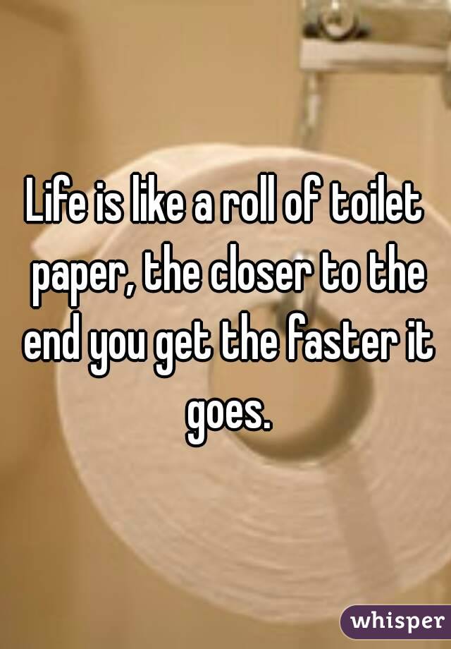 Life is like a roll of toilet paper, the closer to the end you get the faster it goes.