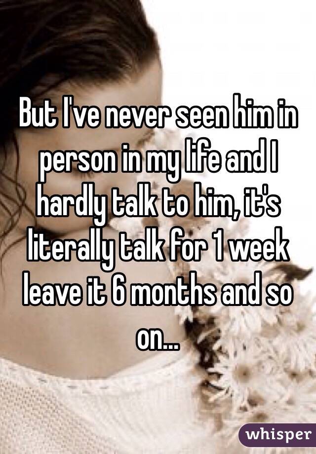 But I've never seen him in person in my life and I hardly talk to him, it's literally talk for 1 week leave it 6 months and so on...