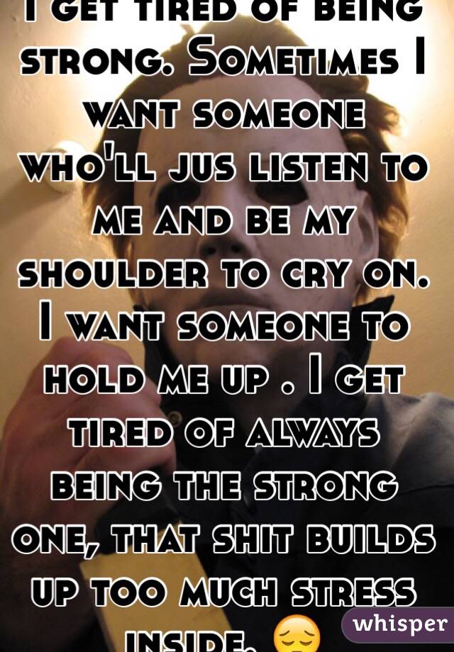 I get tired of being strong. Sometimes I want someone who'll jus listen to me and be my shoulder to cry on. I want someone to hold me up . I get tired of always being the strong one, that shit builds up too much stress inside. 😔