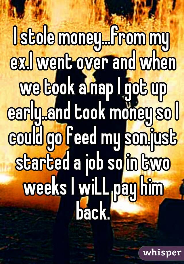 I stole money...from my ex.I went over and when we took a nap I got up early..and took money so I could go feed my son.just started a job so in two weeks I wiLL pay him back.