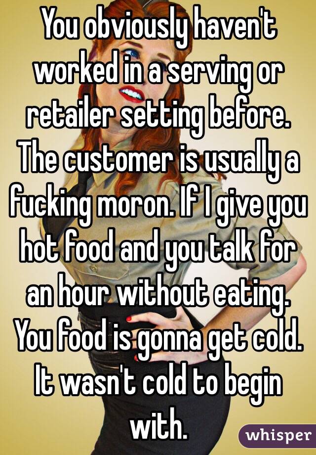 You obviously haven't worked in a serving or retailer setting before. The customer is usually a fucking moron. If I give you hot food and you talk for an hour without eating. You food is gonna get cold. It wasn't cold to begin with. 