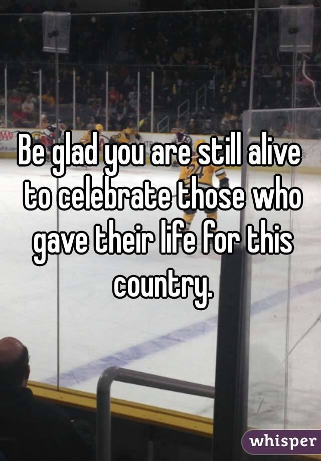Be glad you are still alive to celebrate those who gave their life for this country.