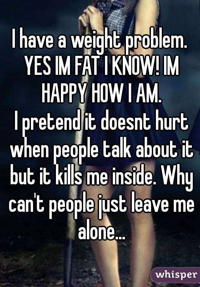 I have a weight problem. YES IM FAT I KNOW! IM HAPPY HOW I AM.
 I pretend it doesnt hurt when people talk about it but it kills me inside. Why can't people just leave me alone...