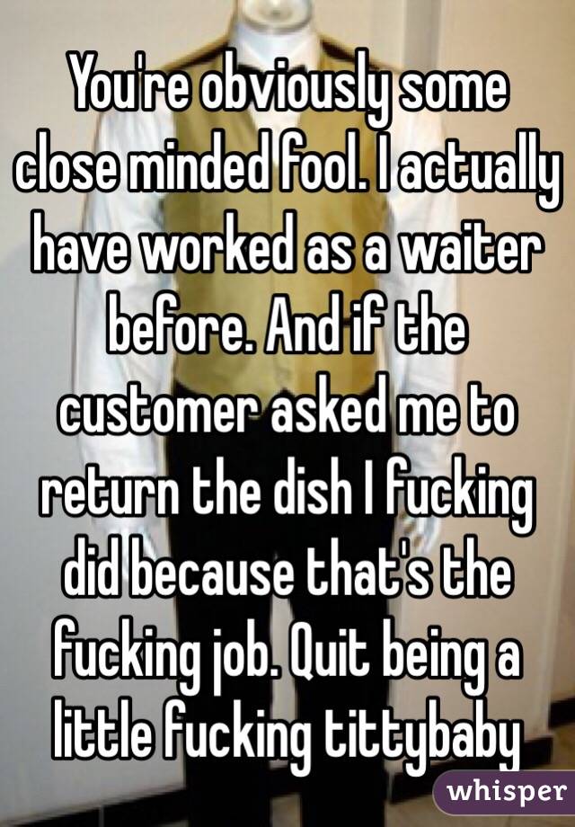 You're obviously some close minded fool. I actually have worked as a waiter before. And if the customer asked me to return the dish I fucking did because that's the fucking job. Quit being a little fucking tittybaby