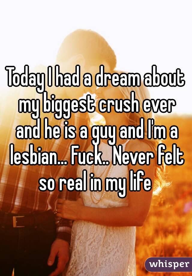 Today I had a dream about my biggest crush ever and he is a guy and I'm a lesbian... Fuck.. Never felt so real in my life 