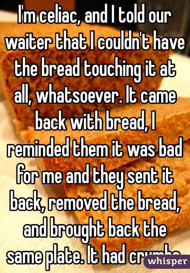 I'm celiac, and I told our waiter that I couldn't have the bread touching it at all, whatsoever. It came back with bread, I reminded them it was bad for me and they sent it back, removed the bread, and brought back the same plate. It had crumbs.