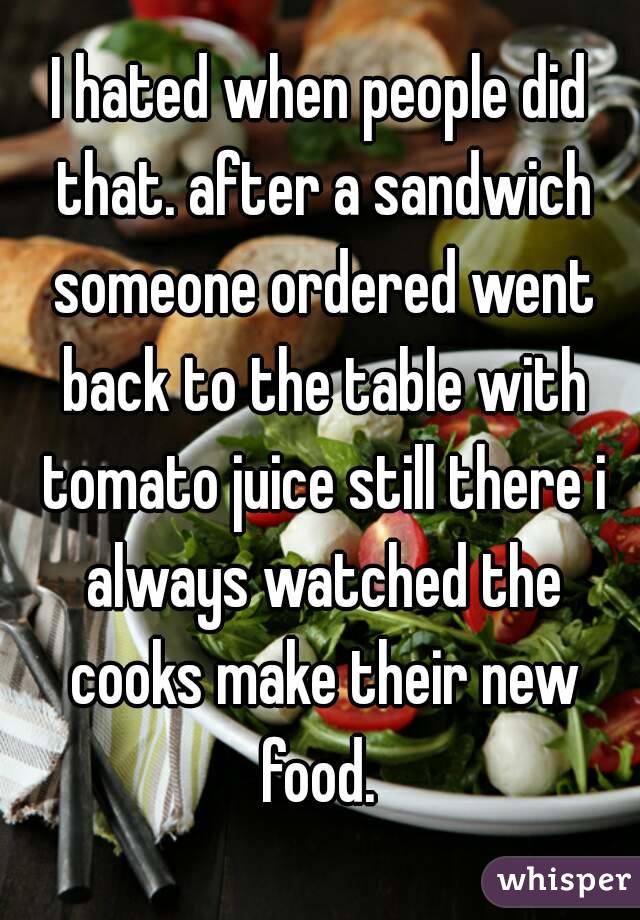 I hated when people did that. after a sandwich someone ordered went back to the table with tomato juice still there i always watched the cooks make their new food. 