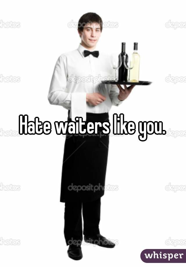 Hate waiters like you.