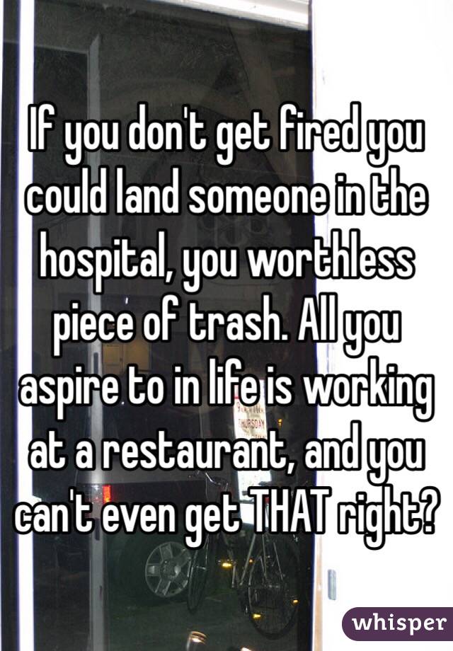 If you don't get fired you could land someone in the hospital, you worthless piece of trash. All you aspire to in life is working at a restaurant, and you can't even get THAT right?