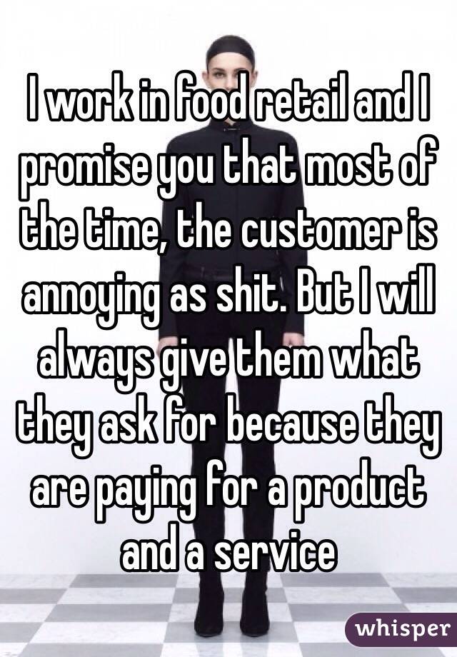 I work in food retail and I promise you that most of the time, the customer is annoying as shit. But I will always give them what they ask for because they are paying for a product and a service 