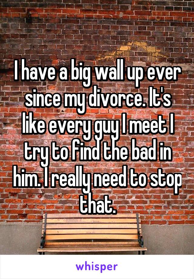 I have a big wall up ever since my divorce. It's like every guy I meet I try to find the bad in him. I really need to stop that.