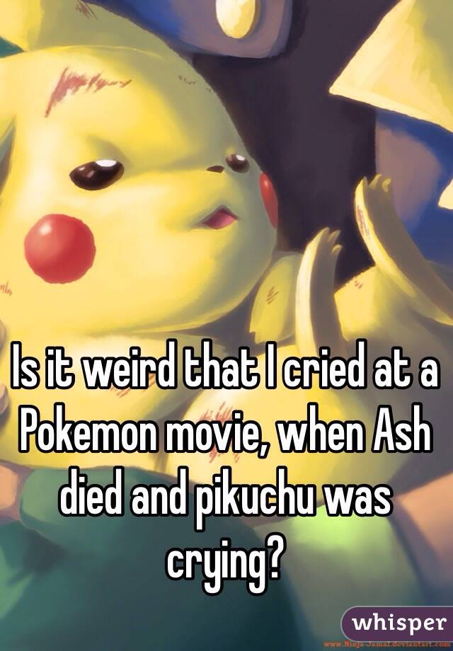 Is it weird that I cried at a Pokemon movie, when Ash died and pikuchu was crying?