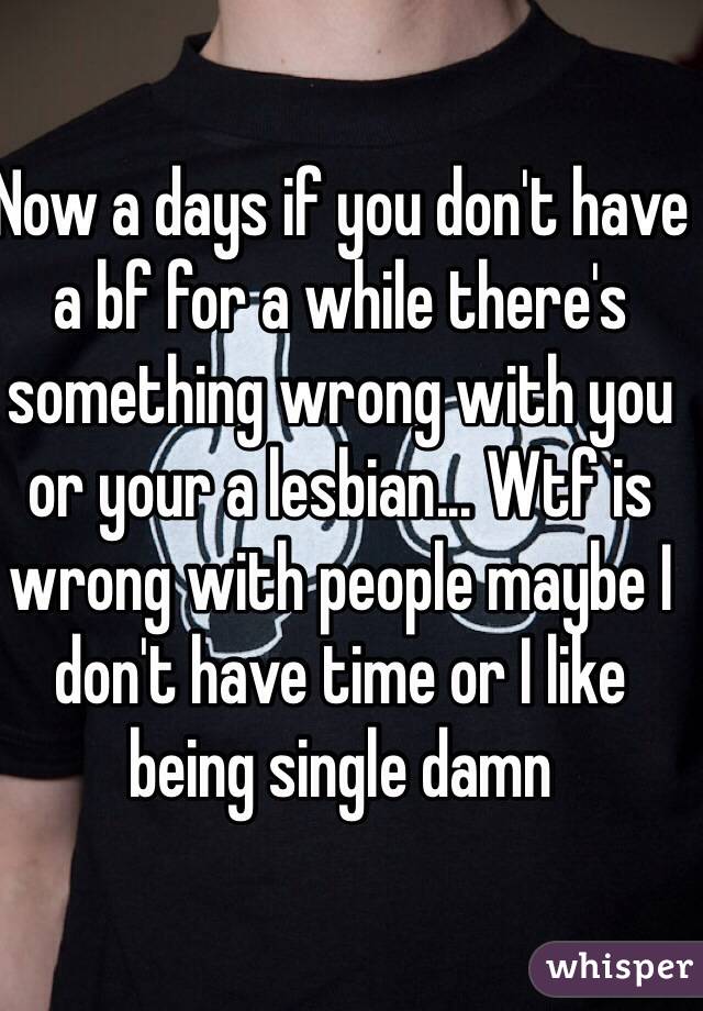 Now a days if you don't have a bf for a while there's something wrong with you or your a lesbian... Wtf is wrong with people maybe I don't have time or I like being single damn