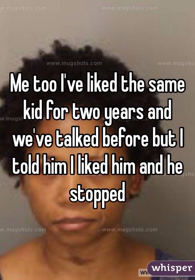 Me too I've liked the same kid for two years and we've talked before but I told him I liked him and he stopped 