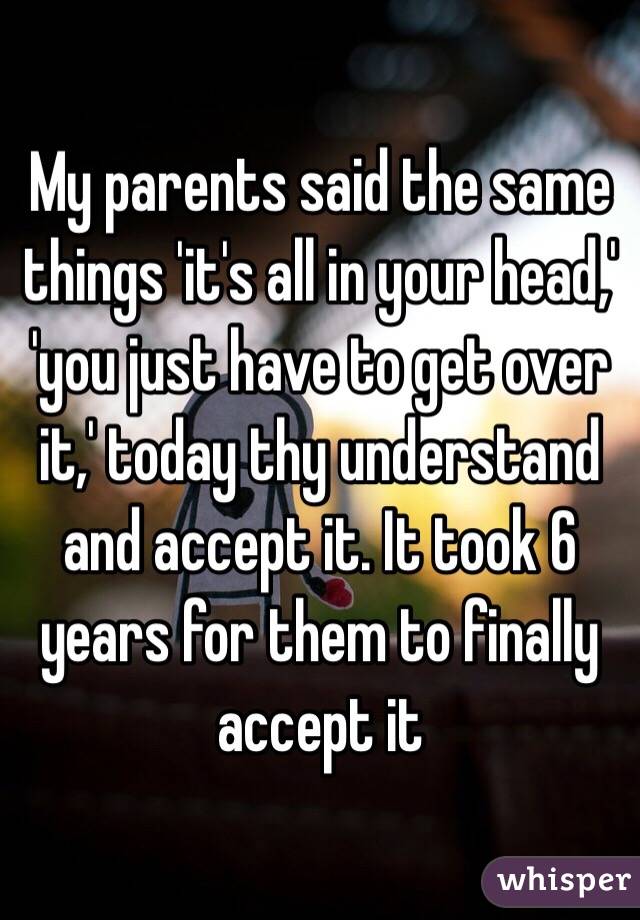 My parents said the same things 'it's all in your head,' 'you just have to get over it,' today thy understand and accept it. It took 6 years for them to finally accept it