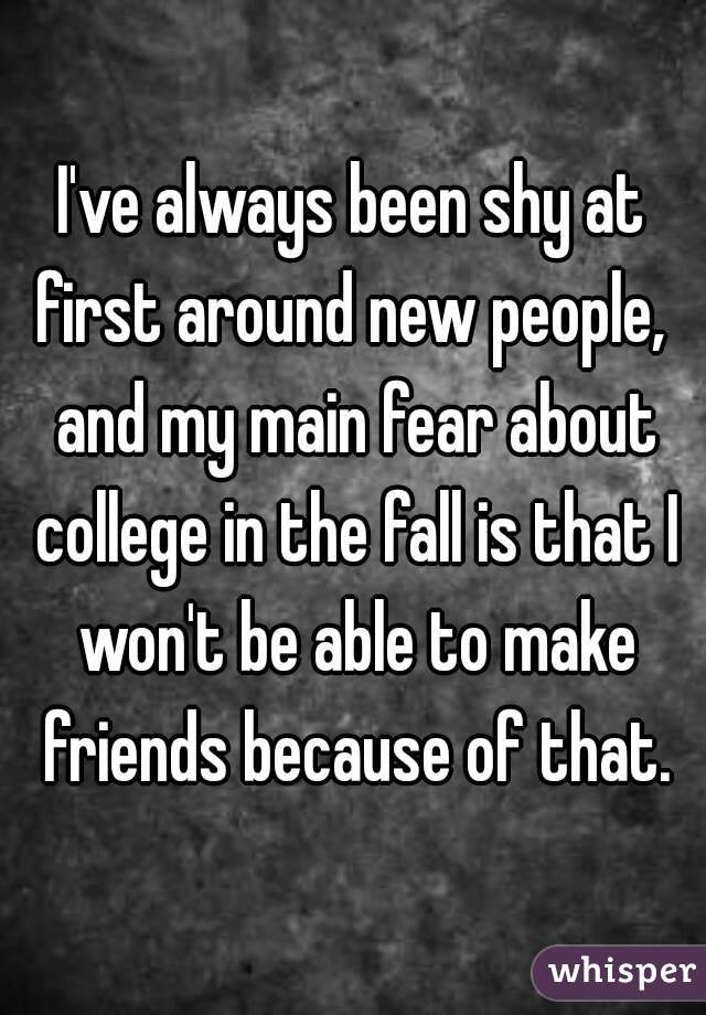 I've always been shy at first around new people,  and my main fear about college in the fall is that I won't be able to make friends because of that.