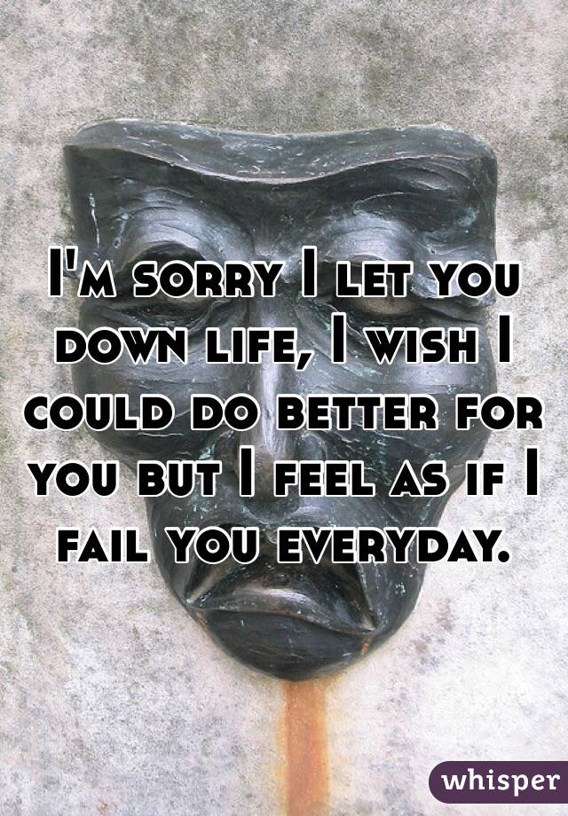 I'm sorry I let you down life, I wish I could do better for you but I feel as if I fail you everyday. 