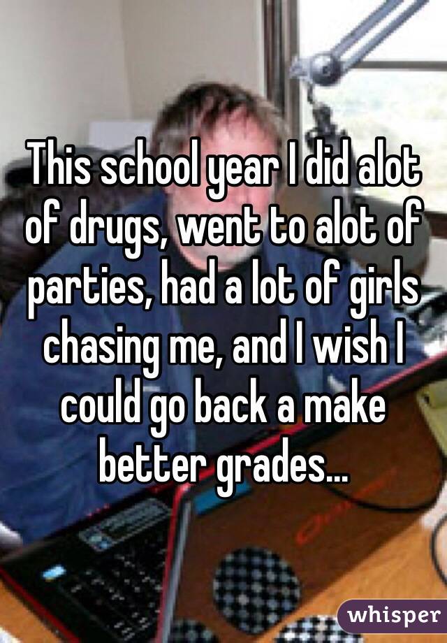 This school year I did alot of drugs, went to alot of parties, had a lot of girls chasing me, and I wish I could go back a make better grades...