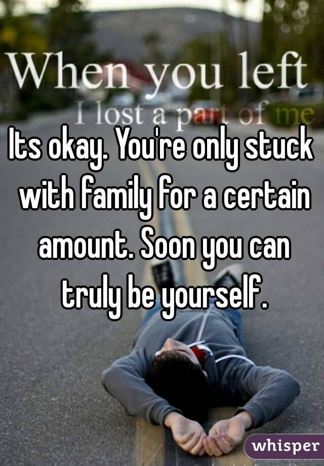 Its okay. You're only stuck with family for a certain amount. Soon you can truly be yourself.