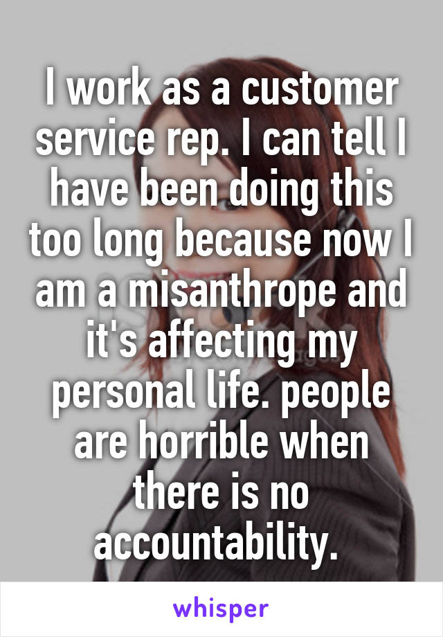 I work as a customer service rep. I can tell I have been doing this too long because now I am a misanthrope and it's affecting my personal life. people are horrible when there is no accountability. 