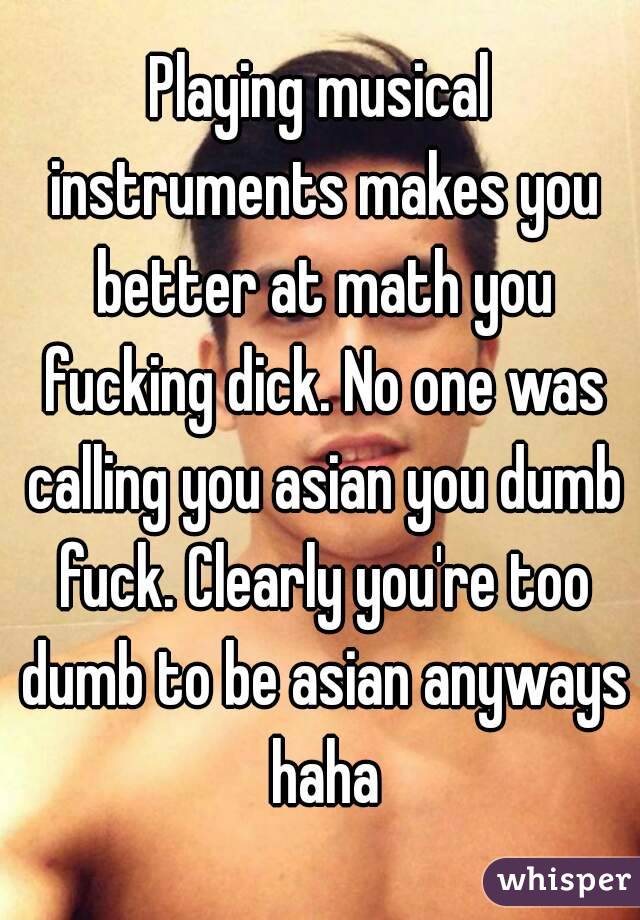 Playing musical instruments makes you better at math you fucking dick. No one was calling you asian you dumb fuck. Clearly you're too dumb to be asian anyways haha
